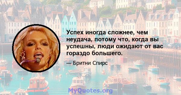 Успех иногда сложнее, чем неудача, потому что, когда вы успешны, люди ожидают от вас гораздо большего.