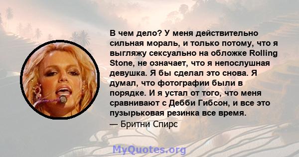 В чем дело? У меня действительно сильная мораль, и только потому, что я выгляжу сексуально на обложке Rolling Stone, не означает, что я непослушная девушка. Я бы сделал это снова. Я думал, что фотографии были в порядке. 