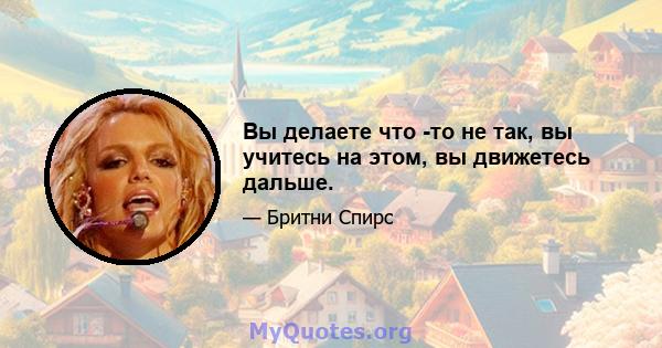 Вы делаете что -то не так, вы учитесь на этом, вы движетесь дальше.