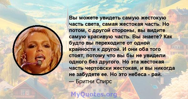 Вы можете увидеть самую жестокую часть света, самая жестокая часть. Но потом, с другой стороны, вы видите самую красивую часть. Вы знаете? Как будто вы переходите от одной крайности к другой. И они оба того стоят,