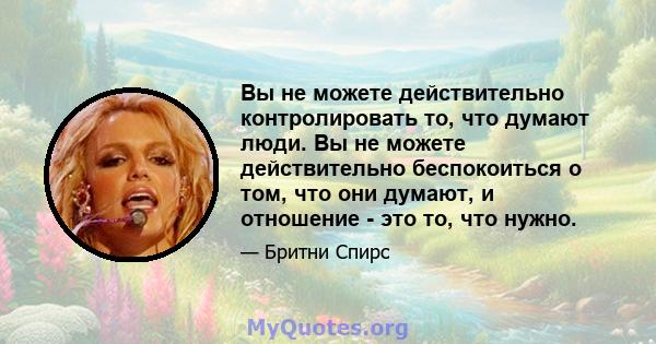 Вы не можете действительно контролировать то, что думают люди. Вы не можете действительно беспокоиться о том, что они думают, и отношение - это то, что нужно.