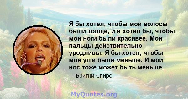 Я бы хотел, чтобы мои волосы были толще, и я хотел бы, чтобы мои ноги были красивее. Мои пальцы действительно уродливы. Я бы хотел, чтобы мои уши были меньше. И мой нос тоже может быть меньше.