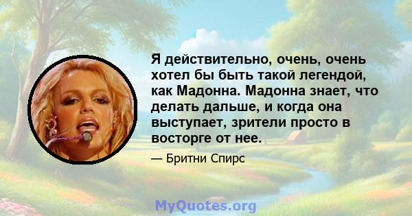 Я действительно, очень, очень хотел бы быть такой легендой, как Мадонна. Мадонна знает, что делать дальше, и когда она выступает, зрители просто в восторге от нее.