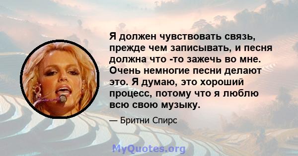 Я должен чувствовать связь, прежде чем записывать, и песня должна что -то зажечь во мне. Очень немногие песни делают это. Я думаю, это хороший процесс, потому что я люблю всю свою музыку.