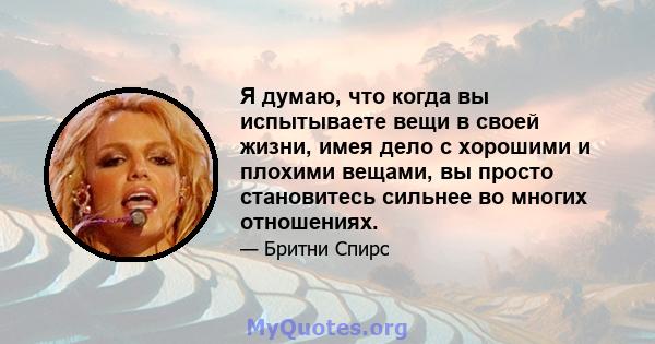 Я думаю, что когда вы испытываете вещи в своей жизни, имея дело с хорошими и плохими вещами, вы просто становитесь сильнее во многих отношениях.