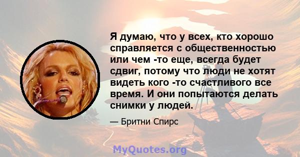 Я думаю, что у всех, кто хорошо справляется с общественностью или чем -то еще, всегда будет сдвиг, потому что люди не хотят видеть кого -то счастливого все время. И они попытаются делать снимки у людей.