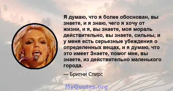 Я думаю, что я более обоснован, вы знаете, и я знаю, чего я хочу от жизни, и я, вы знаете, моя мораль действительно, вы знаете, сильны, и у меня есть серьезные убеждения о определенных вещах, и я думаю, что это имеет