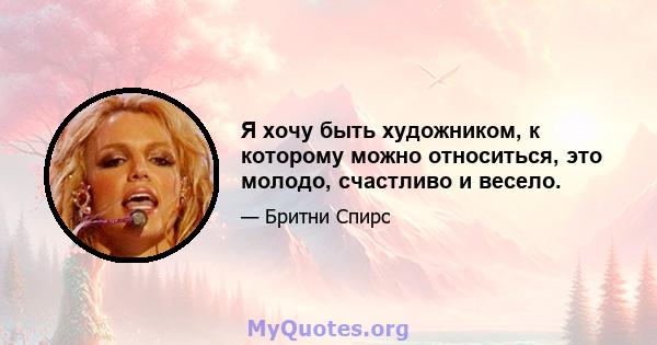 Я хочу быть художником, к которому можно относиться, это молодо, счастливо и весело.