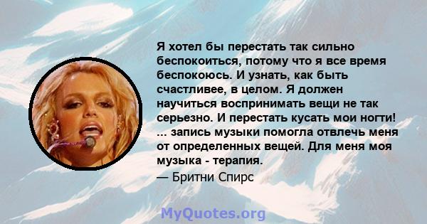 Я хотел бы перестать так сильно беспокоиться, потому что я все время беспокоюсь. И узнать, как быть счастливее, в целом. Я должен научиться воспринимать вещи не так серьезно. И перестать кусать мои ногти! ... запись