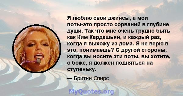 Я люблю свои джинсы, а мои поты-это просто сорваний в глубине души. Так что мне очень трудно быть как Ким Кардашьян, и каждый раз, когда я выхожу из дома. Я не верю в это, понимаешь? С другой стороны, когда вы носите