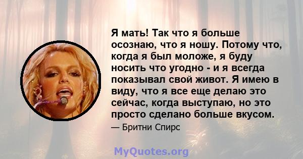 Я мать! Так что я больше осознаю, что я ношу. Потому что, когда я был моложе, я буду носить что угодно - и я всегда показывал свой живот. Я имею в виду, что я все еще делаю это сейчас, когда выступаю, но это просто