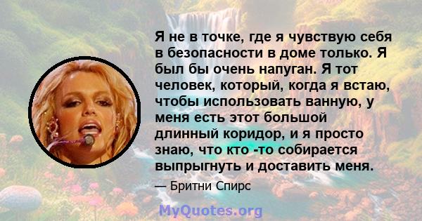 Я не в точке, где я чувствую себя в безопасности в доме только. Я был бы очень напуган. Я тот человек, который, когда я встаю, чтобы использовать ванную, у меня есть этот большой длинный коридор, и я просто знаю, что