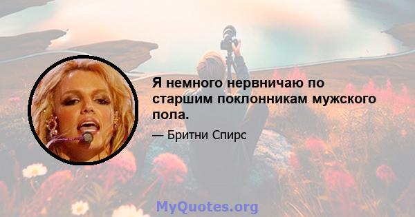 Я немного нервничаю по старшим поклонникам мужского пола.