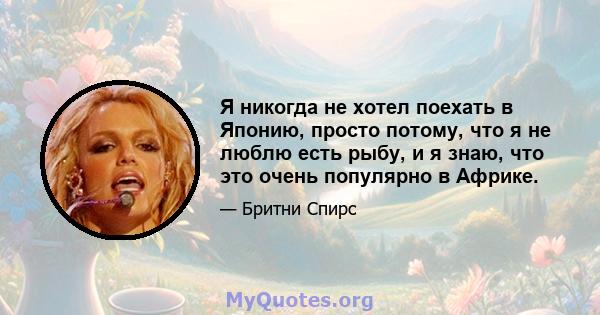 Я никогда не хотел поехать в Японию, просто потому, что я не люблю есть рыбу, и я знаю, что это очень популярно в Африке.