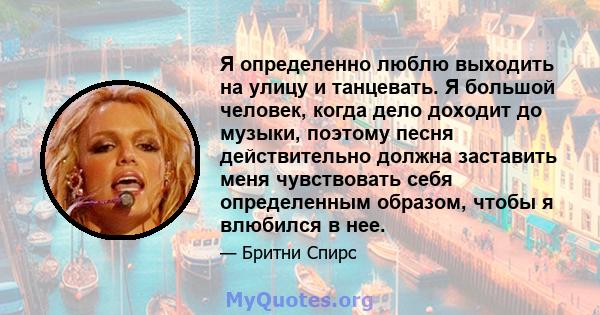 Я определенно люблю выходить на улицу и танцевать. Я большой человек, когда дело доходит до музыки, поэтому песня действительно должна заставить меня чувствовать себя определенным образом, чтобы я влюбился в нее.