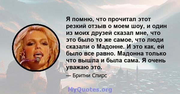 Я помню, что прочитал этот резкий отзыв о моем шоу, и один из моих друзей сказал мне, что это было то же самое, что люди сказали о Мадонне. И это как, ей было все равно. Мадонна только что вышла и была сама. Я очень