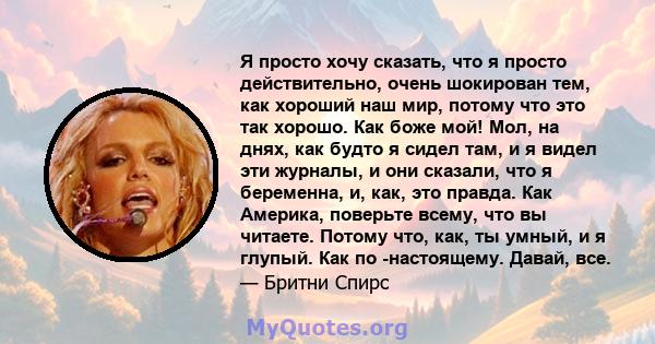 Я просто хочу сказать, что я просто действительно, очень шокирован тем, как хороший наш мир, потому что это так хорошо. Как боже мой! Мол, на днях, как будто я сидел там, и я видел эти журналы, и они сказали, что я