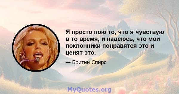 Я просто пою то, что я чувствую в то время, и надеюсь, что мои поклонники понравятся это и ценят это.