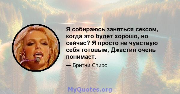 Я собираюсь заняться сексом, когда это будет хорошо, но сейчас? Я просто не чувствую себя готовым, Джастин очень понимает.