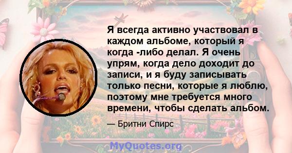 Я всегда активно участвовал в каждом альбоме, который я когда -либо делал. Я очень упрям, когда дело доходит до записи, и я буду записывать только песни, которые я люблю, поэтому мне требуется много времени, чтобы