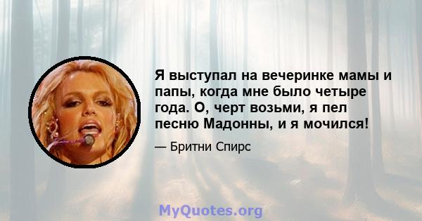 Я выступал на вечеринке мамы и папы, когда мне было четыре года. О, черт возьми, я пел песню Мадонны, и я мочился!