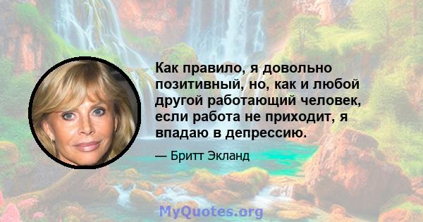 Как правило, я довольно позитивный, но, как и любой другой работающий человек, если работа не приходит, я впадаю в депрессию.