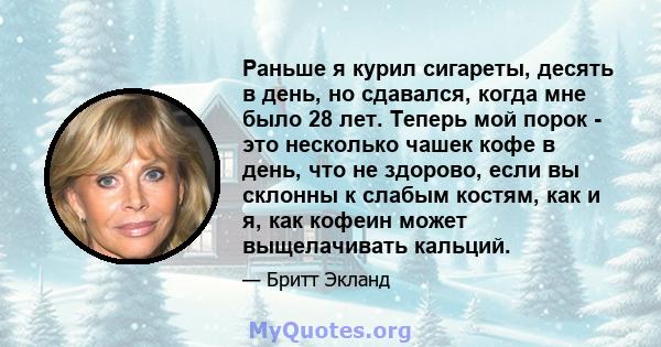 Раньше я курил сигареты, десять в день, но сдавался, когда мне было 28 лет. Теперь мой порок - это несколько чашек кофе в день, что не здорово, если вы склонны к слабым костям, как и я, как кофеин может выщелачивать