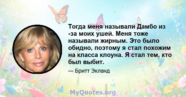 Тогда меня называли Дамбо из -за моих ушей. Меня тоже называли жирным. Это было обидно, поэтому я стал похожим на класса клоуна. Я стал тем, кто был выбит.