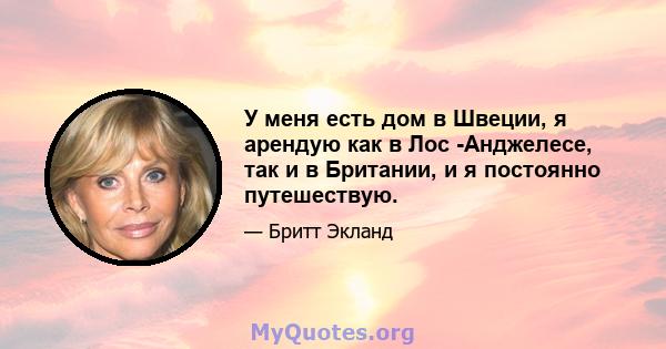 У меня есть дом в Швеции, я арендую как в Лос -Анджелесе, так и в Британии, и я постоянно путешествую.