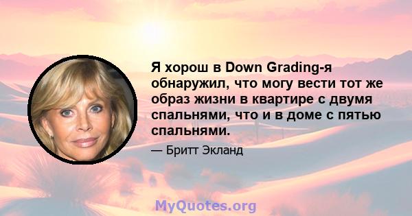 Я хорош в Down Grading-я обнаружил, что могу вести тот же образ жизни в квартире с двумя спальнями, что и в доме с пятью спальнями.