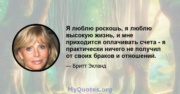 Я люблю роскошь, я люблю высокую жизнь, и мне приходится оплачивать счета - я практически ничего не получил от своих браков и отношений.