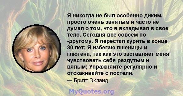 Я никогда не был особенно диким, просто очень занятым и часто не думал о том, что я вкладывал в свое тело. Сегодня все совсем по -другому. Я перестал курить в конце 30 лет; Я избегаю пшеницы и глютена, так как это