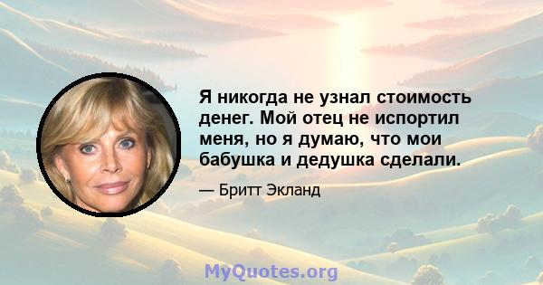 Я никогда не узнал стоимость денег. Мой отец не испортил меня, но я думаю, что мои бабушка и дедушка сделали.