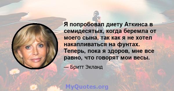 Я попробовал диету Аткинса в семидесятых, когда беремла от моего сына, так как я не хотел накапливаться на фунтах. Теперь, пока я здоров, мне все равно, что говорят мои весы.