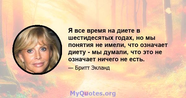 Я все время на диете в шестидесятых годах, но мы понятия не имели, что означает диету - мы думали, что это не означает ничего не есть.