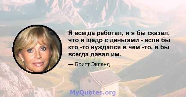 Я всегда работал, и я бы сказал, что я щедр с деньгами - если бы кто -то нуждался в чем -то, я бы всегда давал им.