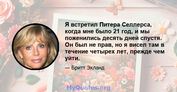 Я встретил Питера Селлерса, когда мне было 21 год, и мы поженились десять дней спустя. Он был не прав, но я висел там в течение четырех лет, прежде чем уйти.