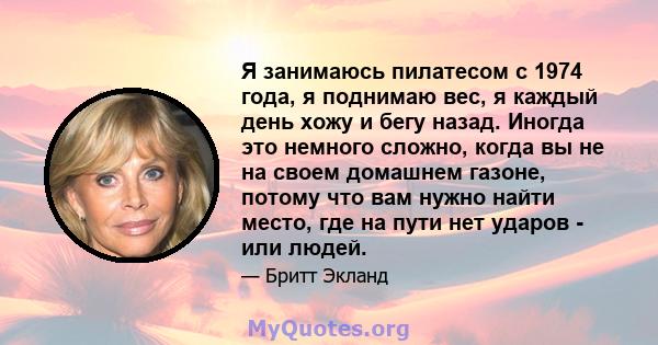 Я занимаюсь пилатесом с 1974 года, я поднимаю вес, я каждый день хожу и бегу назад. Иногда это немного сложно, когда вы не на своем домашнем газоне, потому что вам нужно найти место, где на пути нет ударов - или людей.