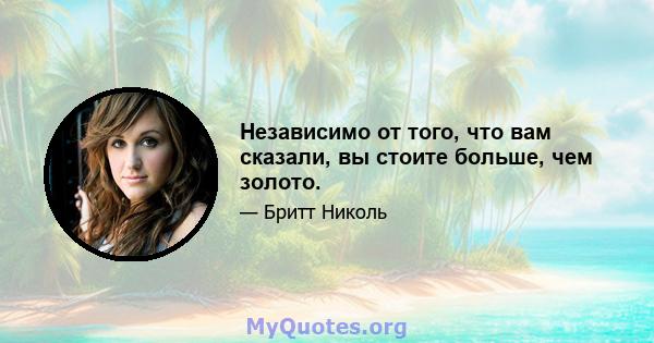 Независимо от того, что вам сказали, вы стоите больше, чем золото.