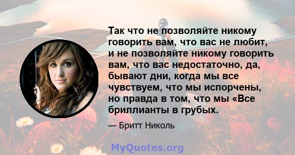 Так что не позволяйте никому говорить вам, что вас не любит, и не позволяйте никому говорить вам, что вас недостаточно, да, бывают дни, когда мы все чувствуем, что мы испорчены, но правда в том, что мы «Все бриллианты в 