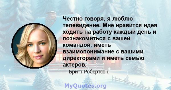 Честно говоря, я люблю телевидение. Мне нравится идея ходить на работу каждый день и познакомиться с вашей командой, иметь взаимопонимание с вашими директорами и иметь семью актеров.