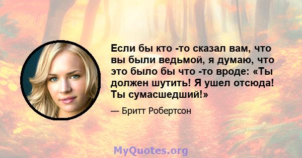 Если бы кто -то сказал вам, что вы были ведьмой, я думаю, что это было бы что -то вроде: «Ты должен шутить! Я ушел отсюда! Ты сумасшедший!»