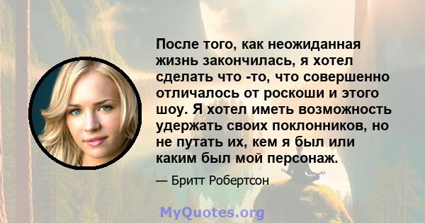 После того, как неожиданная жизнь закончилась, я хотел сделать что -то, что совершенно отличалось от роскоши и этого шоу. Я хотел иметь возможность удержать своих поклонников, но не путать их, кем я был или каким был