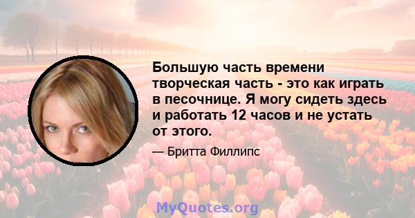 Большую часть времени творческая часть - это как играть в песочнице. Я могу сидеть здесь и работать 12 часов и не устать от этого.