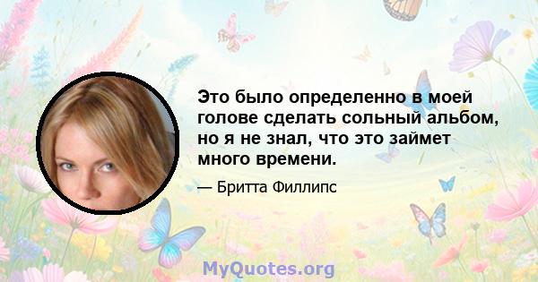 Это было определенно в моей голове сделать сольный альбом, но я не знал, что это займет много времени.