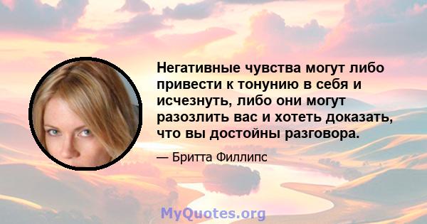 Негативные чувства могут либо привести к тонунию в себя и исчезнуть, либо они могут разозлить вас и хотеть доказать, что вы достойны разговора.