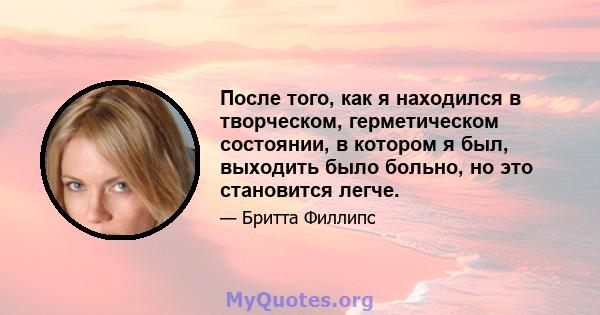 После того, как я находился в творческом, герметическом состоянии, в котором я был, выходить было больно, но это становится легче.