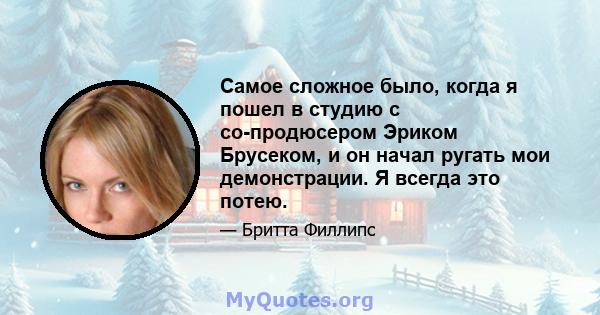 Самое сложное было, когда я пошел в студию с со-продюсером Эриком Брусеком, и он начал ругать мои демонстрации. Я всегда это потею.