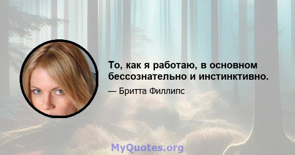 То, как я работаю, в основном бессознательно и инстинктивно.