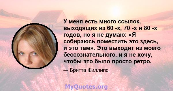 У меня есть много ссылок, выходящих из 60 -х, 70 -х и 80 -х годов, но я не думаю: «Я собираюсь поместить это здесь, и это там». Это выходит из моего бессознательного, и я не хочу, чтобы это было просто ретро.